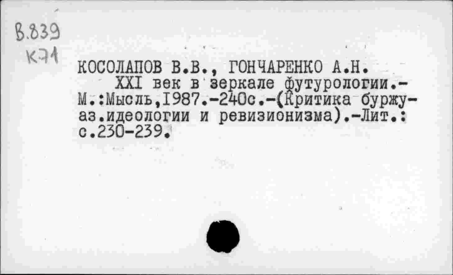 ﻿6.239
КОСОЛАПОВ В.В., ГОНЧАРЕНКО А.Н.
XXI век в зеркале футурологии.-М.:Мыс ль,1987.-240с.-(Критика буржу-аз.идеологии и ревизионизма).-Лит.: с.230-239.